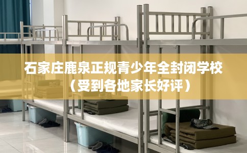 石家庄鹿泉正规青少年全封闭学校（受到各地家长好评）