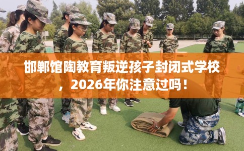 邯郸馆陶教育叛逆孩子封闭式学校，2026年你注意过吗！