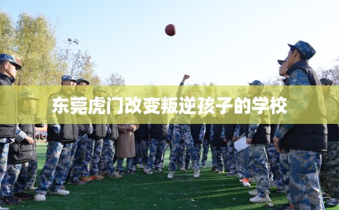 东莞虎门改变叛逆孩子的学校
