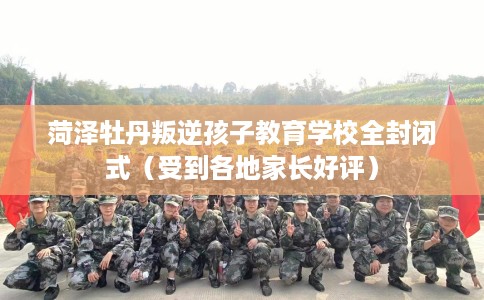 菏泽牡丹叛逆孩子教育学校全封闭式（受到各地家长好评）