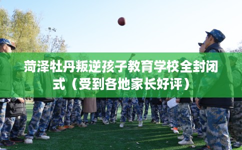 菏泽牡丹叛逆孩子教育学校全封闭式（受到各地家长好评）