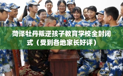 菏泽牡丹叛逆孩子教育学校全封闭式（受到各地家长好评）