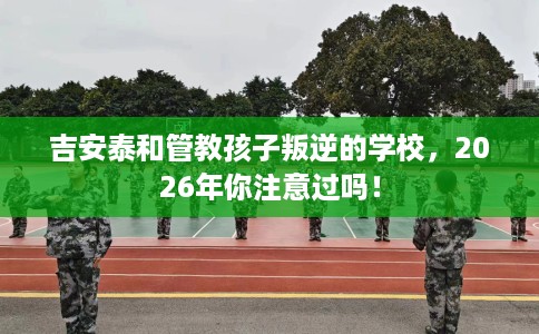 吉安泰和管教孩子叛逆的学校，2026年你注意过吗！