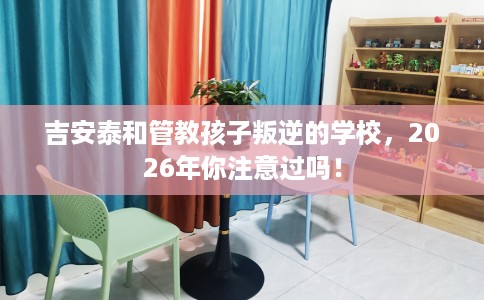 吉安泰和管教孩子叛逆的学校，2026年你注意过吗！