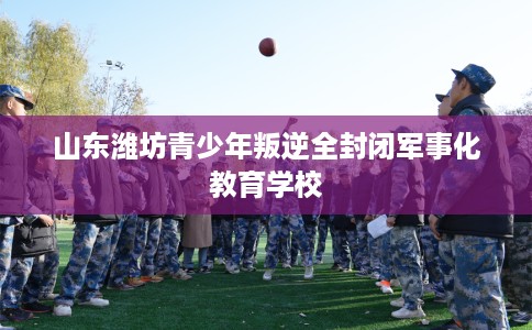 山东潍坊青少年叛逆全封闭军事化教育学校