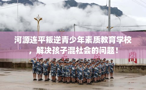 河源连平叛逆青少年素质教育学校，解决孩子混社会的问题！
