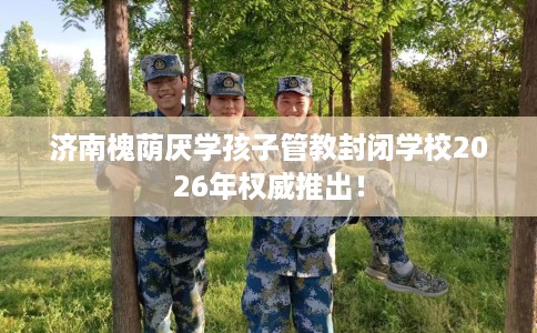济南槐荫厌学孩子管教封闭学校2026年权威推出！