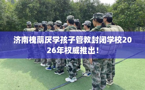 济南槐荫厌学孩子管教封闭学校2026年权威推出！