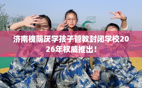 济南槐荫厌学孩子管教封闭学校2026年权威推出！