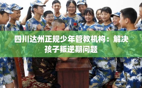 四川达州正规少年管教机构：解决孩子叛逆期问题
