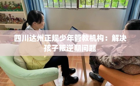 四川达州正规少年管教机构：解决孩子叛逆期问题