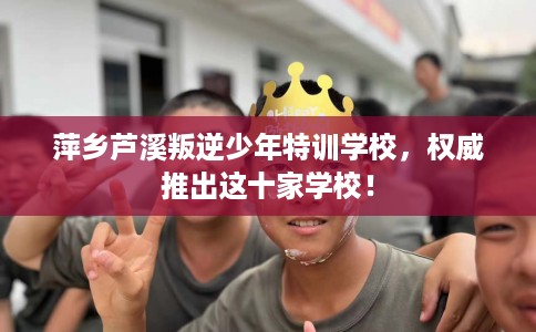 萍乡芦溪叛逆少年特训学校，权威推出这十家学校！