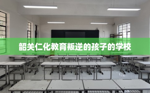 韶关仁化教育叛逆的孩子的学校