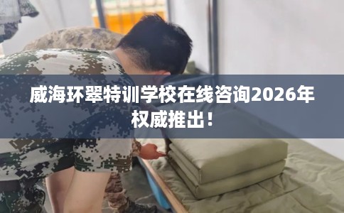 威海环翠特训学校在线咨询2026年权威推出！