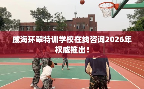 威海环翠特训学校在线咨询2026年权威推出！