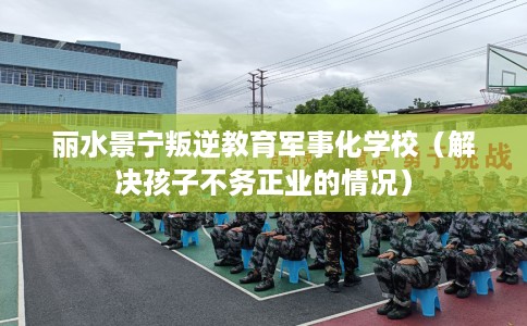 丽水景宁叛逆教育军事化学校（解决孩子不务正业的情况）