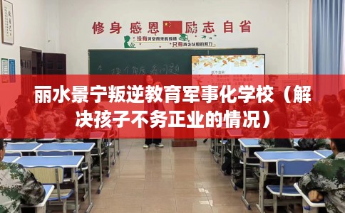 丽水景宁叛逆教育军事化学校（解决孩子不务正业的情况）