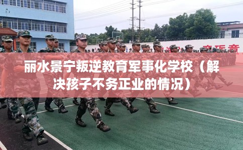 丽水景宁叛逆教育军事化学校（解决孩子不务正业的情况）