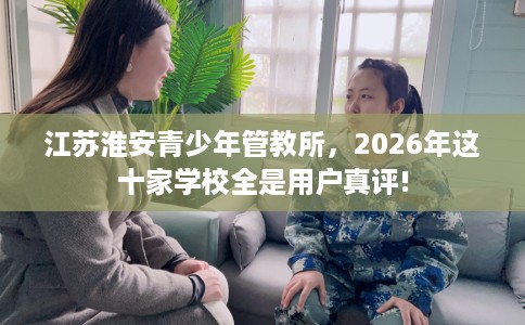 江苏淮安青少年管教所，2026年这十家学校全是用户真评!