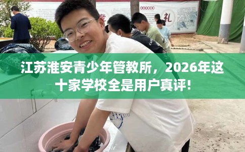 江苏淮安青少年管教所，2026年这十家学校全是用户真评!