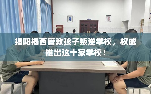 揭阳揭西管教孩子叛逆学校，权威推出这十家学校！