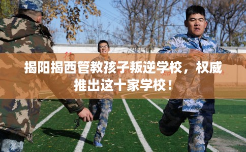 揭阳揭西管教孩子叛逆学校，权威推出这十家学校！