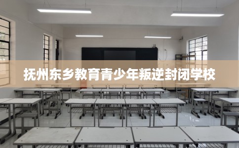 抚州东乡教育青少年叛逆封闭学校