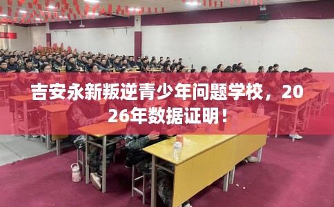 吉安永新叛逆青少年问题学校，2026年数据证明！