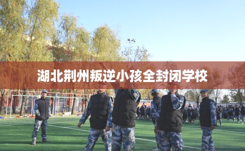 湖北荆州叛逆小孩全封闭学校