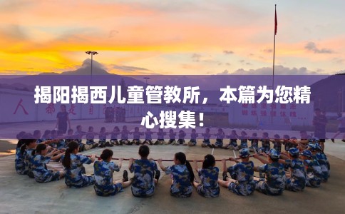 揭阳揭西儿童管教所，本篇为您精心搜集！