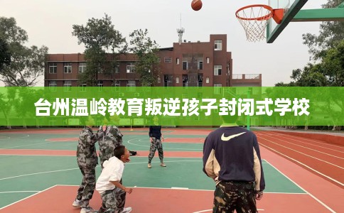 台州温岭教育叛逆孩子封闭式学校