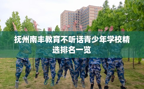 抚州南丰教育不听话青少年学校精选排名一览