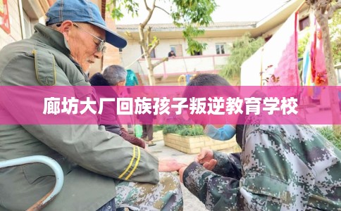 廊坊大厂回族孩子叛逆教育学校