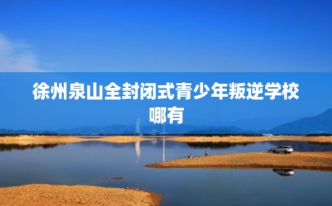 徐州泉山全封闭式青少年叛逆学校哪有