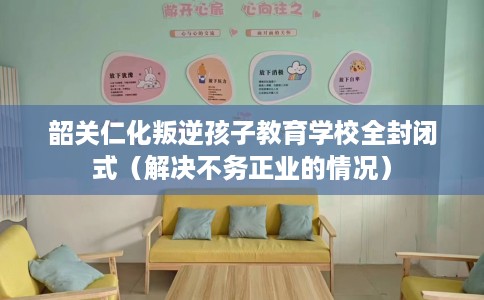 韶关仁化叛逆孩子教育学校全封闭式（解决不务正业的情况）