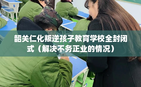 韶关仁化叛逆孩子教育学校全封闭式（解决不务正业的情况）