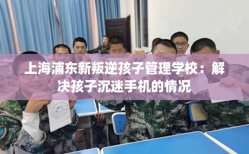 上海浦东新叛逆孩子管理学校：解决孩子沉迷手机的情况