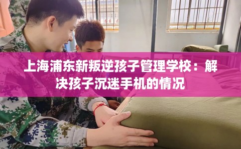 上海浦东新叛逆孩子管理学校：解决孩子沉迷手机的情况