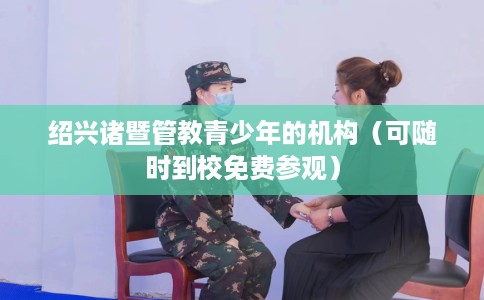 绍兴诸暨管教青少年的机构（可随时到校免费参观）