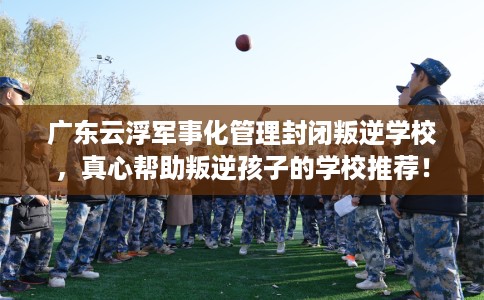 广东云浮军事化管理封闭叛逆学校，真心帮助叛逆孩子的学校推荐！