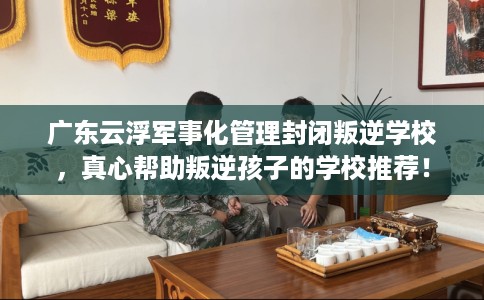 广东云浮军事化管理封闭叛逆学校，真心帮助叛逆孩子的学校推荐！