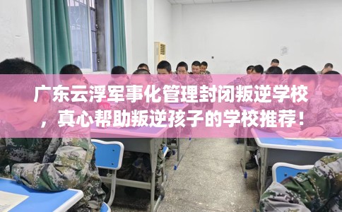 广东云浮军事化管理封闭叛逆学校，真心帮助叛逆孩子的学校推荐！