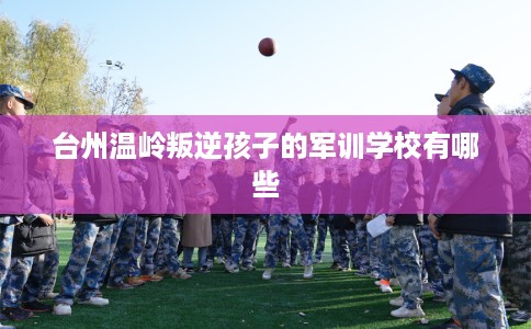 台州温岭叛逆孩子的军训学校有哪些