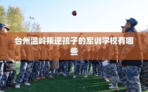 台州温岭叛逆孩子的军训学校有哪些