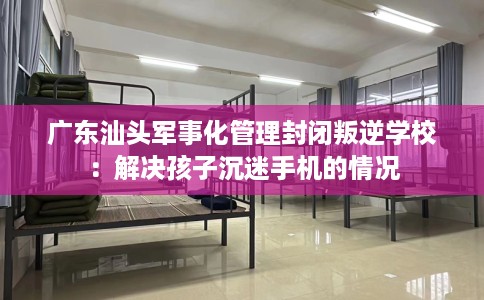 广东汕头军事化管理封闭叛逆学校：解决孩子沉迷手机的情况