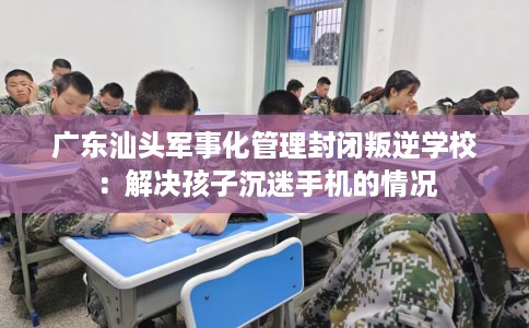 广东汕头军事化管理封闭叛逆学校：解决孩子沉迷手机的情况