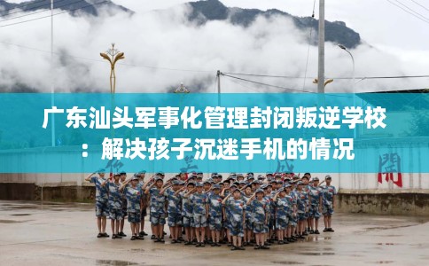 广东汕头军事化管理封闭叛逆学校：解决孩子沉迷手机的情况