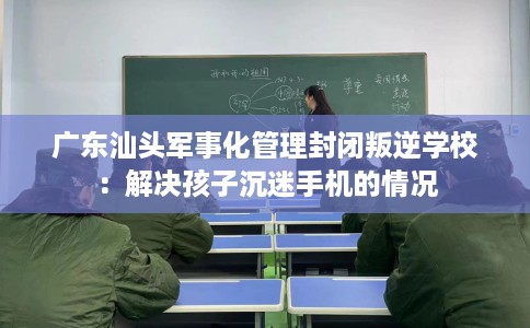 广东汕头军事化管理封闭叛逆学校：解决孩子沉迷手机的情况