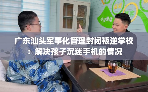 广东汕头军事化管理封闭叛逆学校：解决孩子沉迷手机的情况