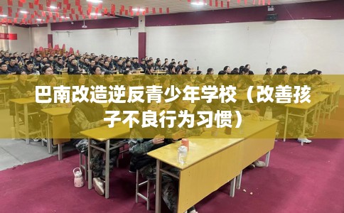 巴南改造逆反青少年学校（改善孩子不良行为习惯）
